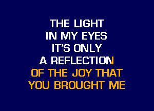 THE LIGHT
IN MY EYES
ITS ONLY

A REFLECTION
OF THE JOY THAT
YOU BROUGHT ME