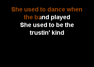 She used to dance when
the band played
She used to be the
trustin' kind