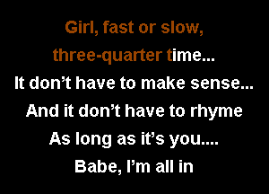 Girl, fast or slow,
three-quarter time...
It dth have to make sense...
And it dth have to rhyme
As long as ifs you....
Babe, Pm all in