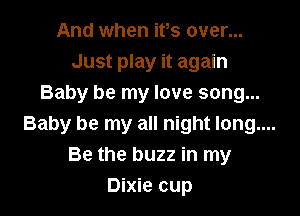 And when ifs over...
Just play it again
Baby be my love song...

Baby be my all night long....
Be the buzz in my
Dixie cup