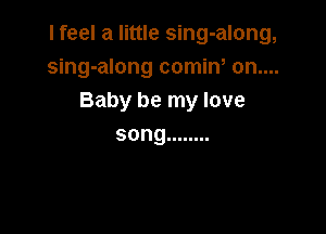 I feel a little sing-along,
sing-along comiw on....
Baby be my love

song ........