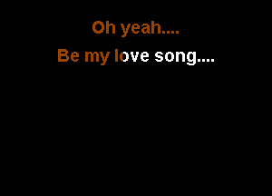 Oh yeah....
Be my love song....