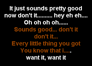 Itjust sounds pretty good
now don't it .......... hey eh eh....
Oh oh oh oh ......
Sounds good... don't it
don't it...
Every little thing you got
You know that i .....
want it, want it