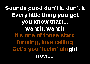 Sounds good don't it, don't it
Every little thing you got
you know that i...
want it, want it
It's one of those stars
forming, love calling
Get's you 'feelin' alright
now....