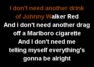 I don't need another drink
of Johnny Walker Red
And i don't need another drag
off a Marlboro cigarette
And I don't need me
telling myself everything's
gonna be alright