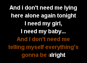 And i don't need me lying
here alone again tonight
I need my girl,

I need my baby...

And I don't need me
telling myself everything's
gonna be alright