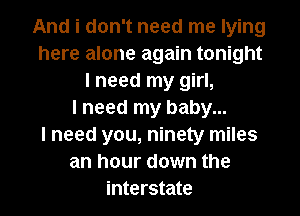 And i don't need me lying
here alone again tonight
I need my girl,

I need my baby...

I need you, ninety miles
an hour down the
interstate