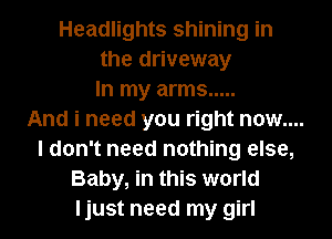Headlights shining in
the driveway
In my arms .....

And i need you right now....

I don't need nothing else,
Baby, in this world
ljust need my girl