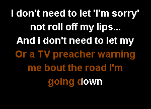 I don't need to let 'l'm sorry'
not roll off my lips...
And i don't need to let my
Or a TV preacher warning
me bout the road I'm
going down