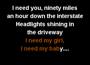 I need you, ninety miles
an hour down the interstate
Headlights shining in
the driveway
I need my girl,

I need my baby....