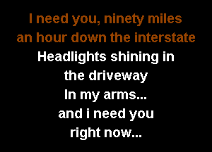 I need you, ninety miles
an hour down the interstate
Headlights shining in
the driveway
In my arms...
and i need you
right now...