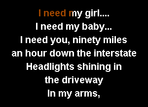 I need my girl....
I need my baby...

I need you, ninety miles
an hour down the interstate
Headlights shining in
the driveway
In my arms,