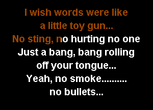 I wish words were like
a little toy gun...

No sting, n0 hurting no one
Just a bang, bang rolling
off your tongue...
Yeah, no smoke ..........
n0 bullets...
