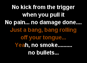 No kick from the trigger
when you pull it
No pain... no damage done....
Just a bang, bang rolling
off your tongue...
Yeah, no smoke ..........
n0 bullets...