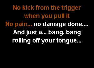 No kick from the trigger
when you pull it

No pain... no damage done....

And just a... bang, bang
rolling off your tongue...