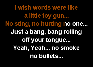 I wish words were like
a little toy gun...
No sting, n0 hurting no one...
Just a bang, bang rolling
off your tongue...
Yeah, Yeah... no smoke
n0 bullets...
