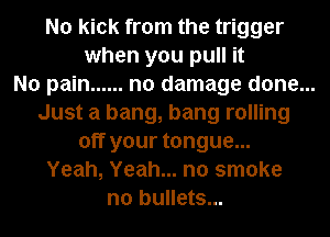 No kick from the trigger
when you pull it
No pain ...... no damage done...
Just a bang, bang rolling
off your tongue...
Yeah, Yeah... no smoke
n0 bullets...