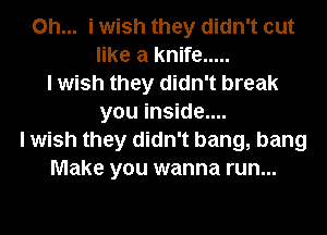 Oh... i wish they didn't out
like a knife .....
I wish they didn't break
you inside....
I wish they didn't bang, bang
Make you wanna run...