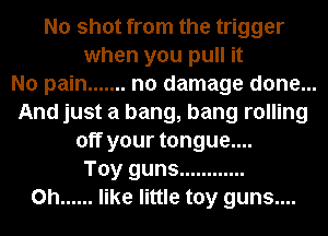 No shot from the trigger
when you pull it
No pain ....... no damage done...
And just a bang, bang rolling
off your tongue....
Toy guns ............
0h ...... like little toy guns....