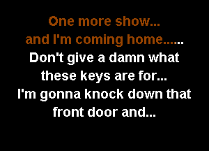 One more show...
and I'm coming home ......
Don't give a damn what
these keys are for...
I'm gonna knock down that
front door and...