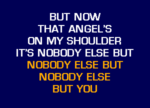 BUT NOW
THAT ANGEL'S
ON MY SHOULDER
IT'S NOBODY ELSE BUT
NOBODY ELSE BUT
NOBODY ELSE
BUT YOU