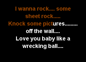 I wanna rock.... some
sheet rock .....
Knock some pictures .........

off the wall....
Love you baby like a
wrecking ball....