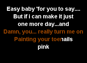 Easy baby 'for you to say....
But ifi can make itjust
one more day...and
Damn, you... really turn me on
Painting your toenails
pink