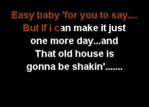 Easy baby 'for you to say....
But ifi can make itjust
one more day...and

That old house is
gonna be shakin' .......
