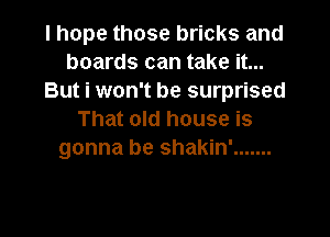 I hope those bricks and
boards can take it...
But i won't be surprised

That old house is
gonna be shakin' .......