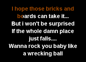 I hope those bricks and
boards can take it...
But i won't be surprised
If the whole damn place
just falls....

Wanna rock you baby like
a wrecking ball