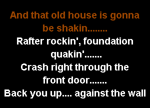 And that old house is gonna
be shakin ........
Rafter rockin', foundation
quakin' .......
Crash right through the
front door .......
Back you up.... against the wall