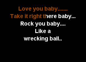 Love you baby .......
Take it right there baby...
Rock you baby....

Like a
wrecking ball..