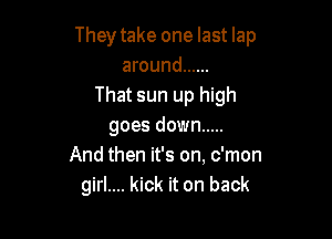 Theytake one last lap
around ......
That sun up high

goes down .....
And then it's on, c'mon
girl.... kick it on back