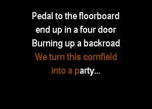 Pedal to the floorboard
end up in a four door
Burning up a backroad

We turn this cornfield
into a palty...