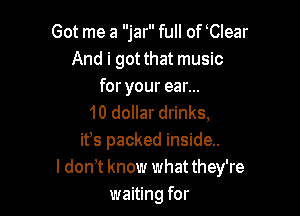 Got me a jar full of Clear
And i got that music
for your ear...

10 dollar drinks,
ifs packed inside..
ldonT know whatthey're
waiting for