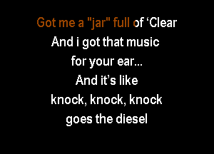 Got me a jar full of Clear
And i got that music
for your ear...

And ifs like
knock, knock, knock
goes the diesel