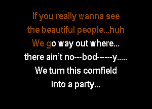 If you really wanna see
the beautiful people...huh
We go way out where...

there ain t no---bod ------ y .....
We turn this cornfield

into a party...