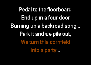 Pedal to the floorboard
End up in a four door
Burning up a backroad song...

Park it and we pile out,
We turn this cornfield

into a party...
