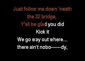 Justfollow me down heath
the 32 bridge,
Y'all be glad you did

Kick it
We go way out where...
there ain't nobo ------- dy,