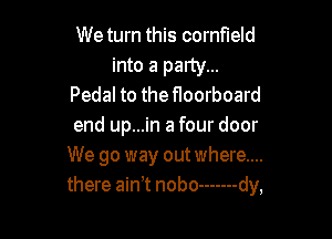 We turn this cornfield

into a party...
Pedal to the floorboard

end up...in a four door
We go way out where....
there ain t nobo ------- dy,