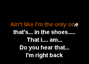 Ain't like I'm the only one

that's... in the shoes .....
That i.... am...
Do you hear that...
I'm right back