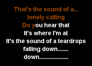 That's the sound of a...
lonely calling
Do you hear that

It's where I'm at

It's the sound of a teardrops
falling down .......
down ...................