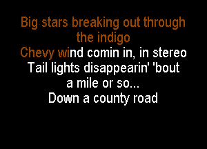 Big stars breaking out through
the indigo
Chevy wind comin in, in stereo
Tail lights disappearin' 'bout

a mile or 30...
Down a county road