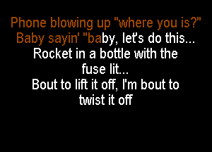 Phone blowing up where you is?
Baby sayin' baby, let's do this...
Rocket in a bottle with the
fuse lit...

Bout to lift it off, I'm bout to
twist it off