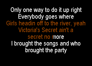 Only one way to do it up right
Everybody goes where
Girls headin off to the river, yeah
Victoria's Secret ain't a
secret no more
I brought the songs and who
brought the party