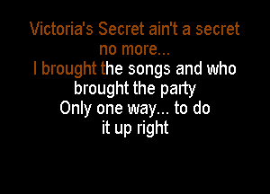 Victoria's Secret ain't a secret
no more...
I brought the songs and who
brought the party

Only one way... to do
it up right