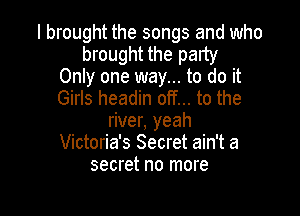 I brought the songs and who
brought the party
Only one way... to do it
Girls headin off... to the

river, yeah
Victoria's Secret ain't a
secret no more