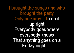 I brought the songs and who
brought the party
Only one way... to do it
up right

Everybody goes where
everybody knows
That anything goes on a
Friday night .....