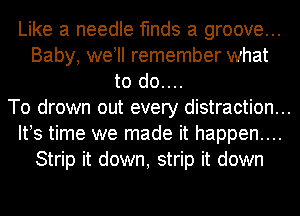 Like a needle finds a groove...
Baby, we! remember what
to do....
To drown out every distraction...
IFS time we made it happen....
Strip it down, strip it down