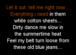 Let it out, tell me right now...
Everything i need in them
white cotton sheets...
Dirty dance me slow in
the summertime heat
Feel my belt turn loose from
these old blue jeans...